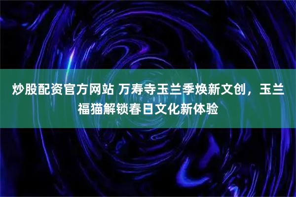 炒股配资官方网站 万寿寺玉兰季焕新文创，玉兰福猫解锁春日文化新体验