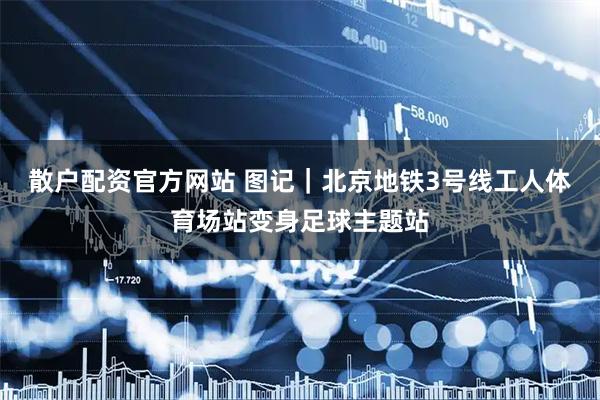 散户配资官方网站 图记｜北京地铁3号线工人体育场站变身足球主题站