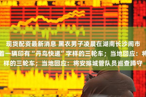 现货配资最新消息 黑衣男子凌晨在湖南长沙闹市区打捞地沟油，身旁停着一辆印有“丹鸟快递”字样的三轮车；当地回应：将安排城管队员巡查蹲守