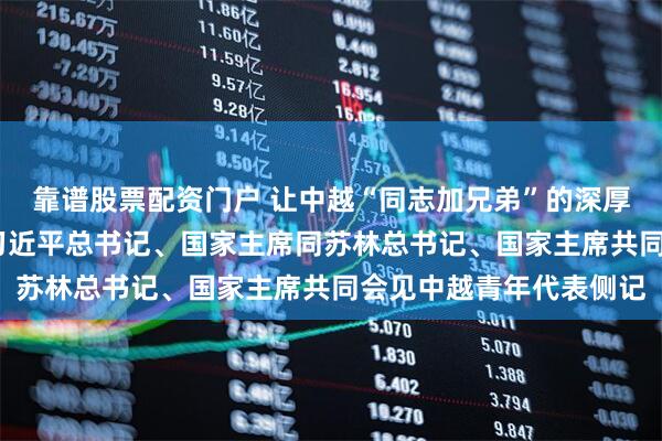 靠谱股票配资门户 让中越“同志加兄弟”的深厚情谊焕发青春光彩——习近平总书记、国家主席同苏林总书记、国家主席共同会见中越青年代表侧记