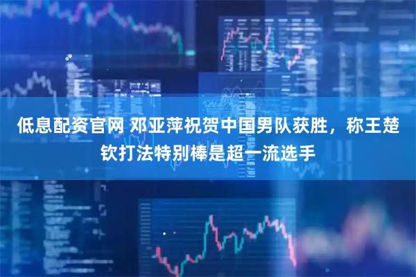 低息配资官网 邓亚萍祝贺中国男队获胜，称王楚钦打法特别棒是超一流选手