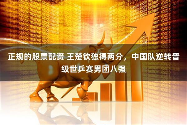 正规的股票配资 王楚钦独得两分，中国队逆转晋级世乒赛男团八强