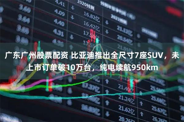 广东广州股票配资 比亚迪推出全尺寸7座SUV，未上市订单破10万台，纯电续航950km