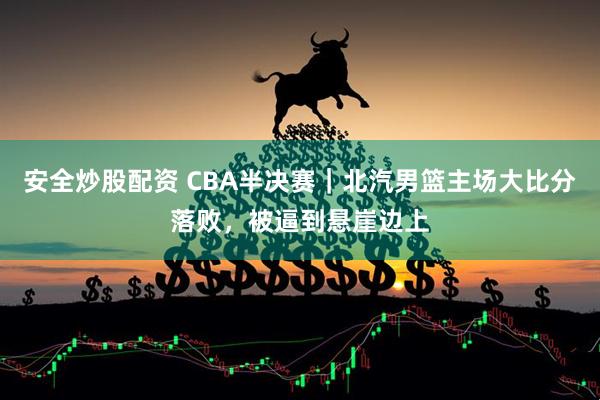 安全炒股配资 CBA半决赛｜北汽男篮主场大比分落败，被逼到悬崖边上