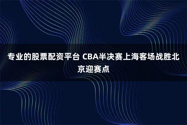 专业的股票配资平台 CBA半决赛上海客场战胜北京迎赛点