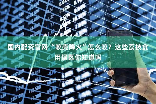 国内配资官网 “咬壳降火”怎么咬？这些荔枝食用误区你知道吗