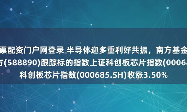 股票配资门户网登录 半导体迎多重利好共振，南方基金旗下科创芯片ETF南方(588890)跟踪标的指数上证科创板芯片指数(000685.SH)收涨3.50%