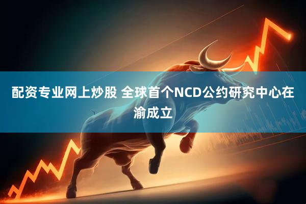 配资专业网上炒股 全球首个NCD公约研究中心在渝成立