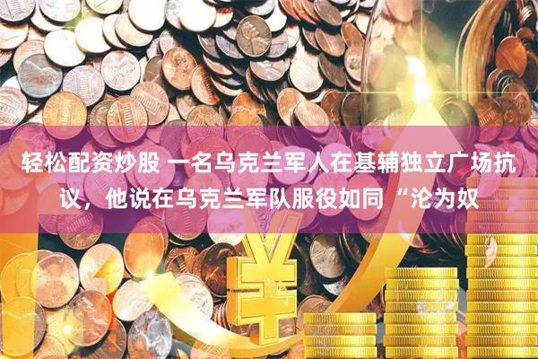 轻松配资炒股 一名乌克兰军人在基辅独立广场抗议，他说在乌克兰军队服役如同 “沦为奴