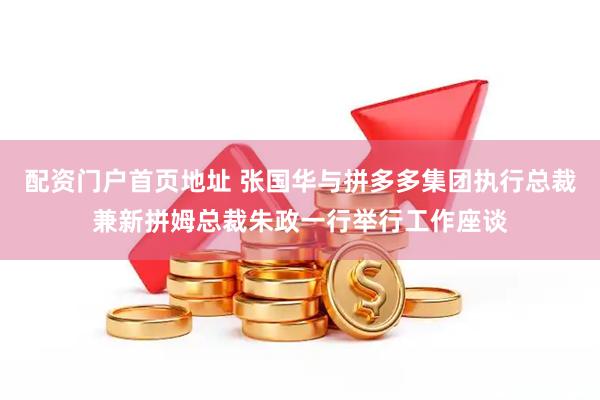 配资门户首页地址 张国华与拼多多集团执行总裁兼新拼姆总裁朱政一行举行工作座谈