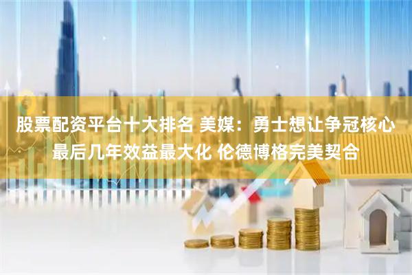 股票配资平台十大排名 美媒：勇士想让争冠核心最后几年效益最大化 伦德博格完美契合