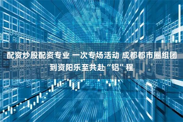 配资炒股配资专业 一次专场活动 成都都市圈组团到资阳乐至共赴“铝”程