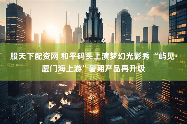 股天下配资网 和平码头上演梦幻光影秀 “屿见·厦门海上游”暑期产品再升级