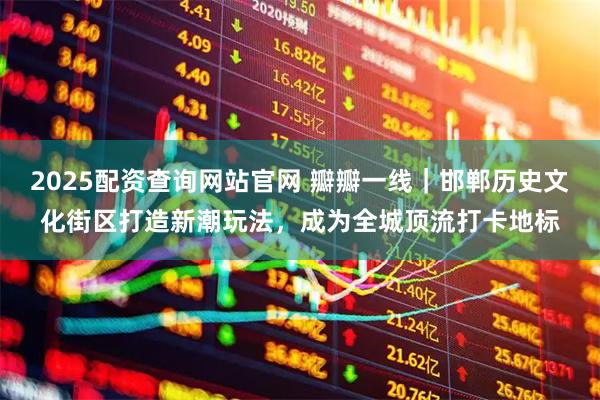 2025配资查询网站官网 瓣瓣一线｜邯郸历史文化街区打造新潮玩法，成为全城顶流打卡地标