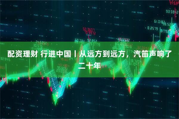配资理财 行进中国丨从远方到远方，汽笛声响了二十年